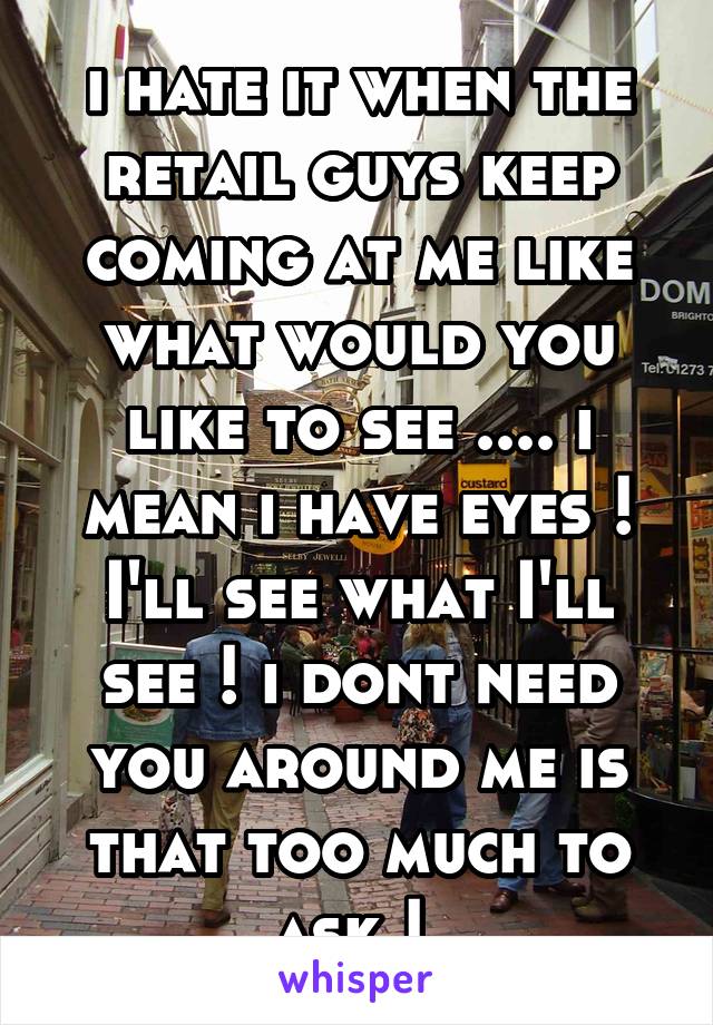 i hate it when the retail guys keep coming at me like what would you like to see .... i mean i have eyes ! I'll see what I'll see ! i dont need you around me is that too much to ask ! 