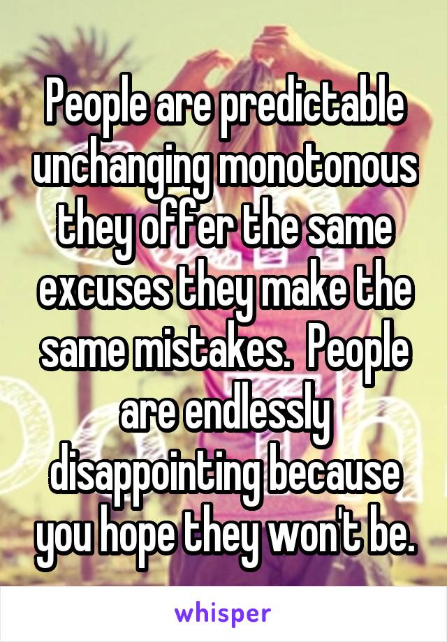 People are predictable unchanging monotonous they offer the same excuses they make the same mistakes.  People are endlessly disappointing because you hope they won't be.