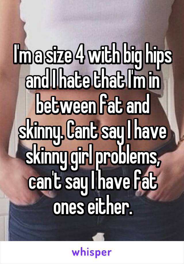 I'm a size 4 with big hips and I hate that I'm in between fat and skinny. Cant say I have skinny girl problems, can't say I have fat ones either.