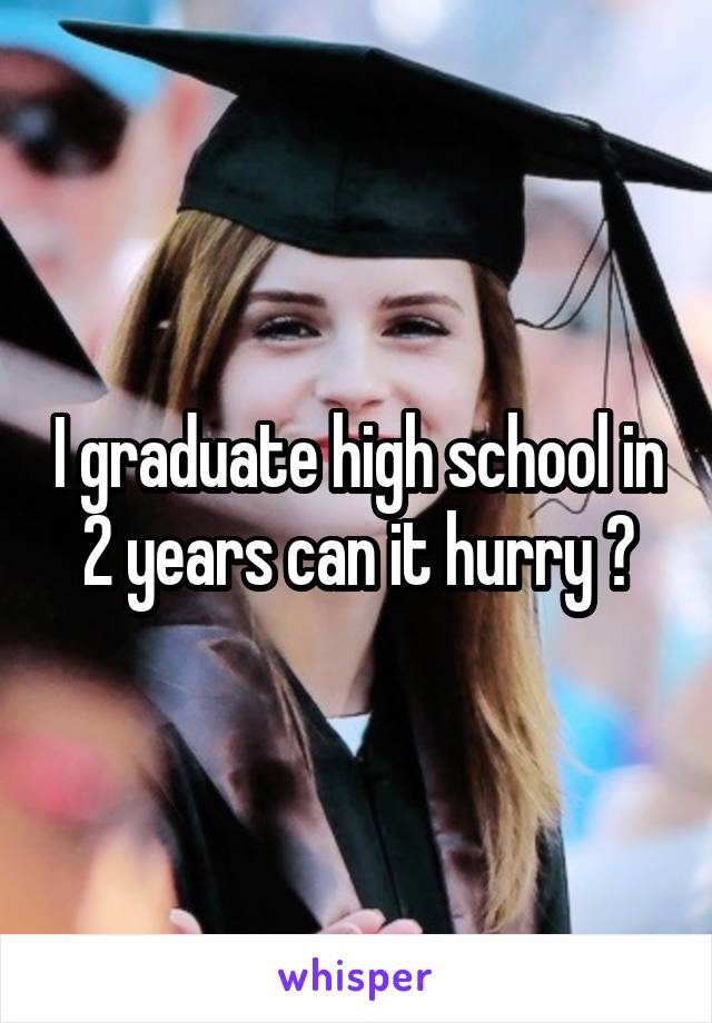 I graduate high school in 2 years can it hurry ?