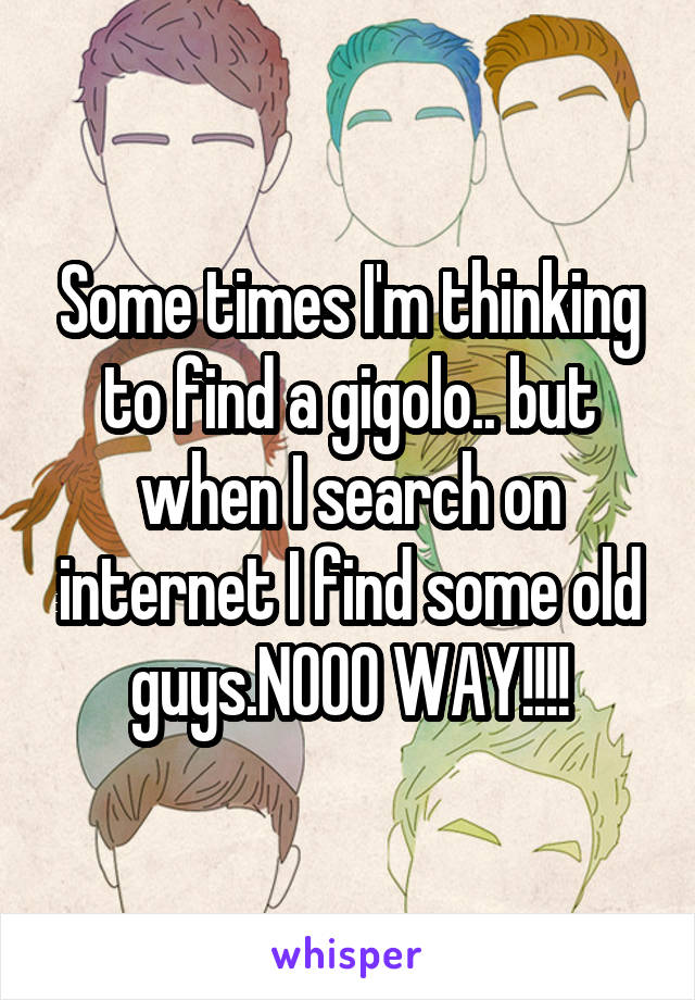 Some times I'm thinking to find a gigolo.. but when I search on internet I find some old guys.NOOO WAY!!!!