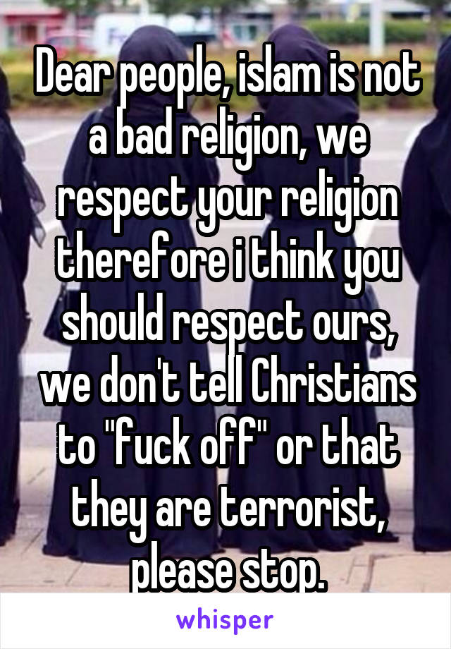 Dear people, islam is not a bad religion, we respect your religion therefore i think you should respect ours, we don't tell Christians to "fuck off" or that they are terrorist, please stop.