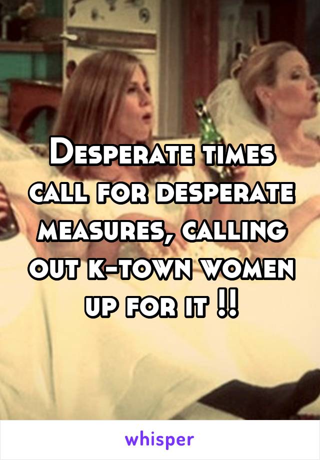 Desperate times call for desperate measures, calling out k-town women up for it !!