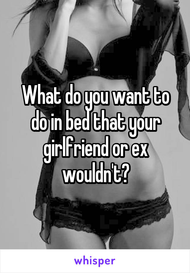 What do you want to do in bed that your girlfriend or ex wouldn't?