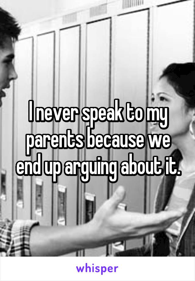 I never speak to my parents because we end up arguing about it.