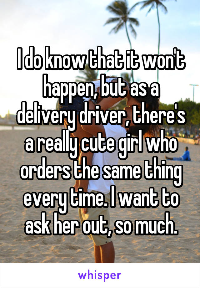 I do know that it won't happen, but as a delivery driver, there's a really cute girl who orders the same thing every time. I want to ask her out, so much.