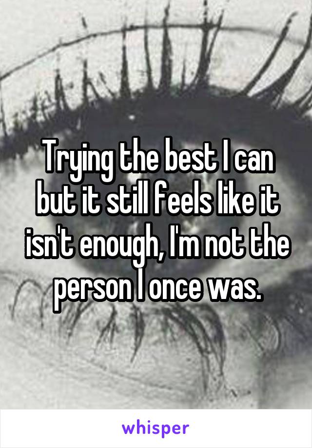 Trying the best I can but it still feels like it isn't enough, I'm not the person I once was.