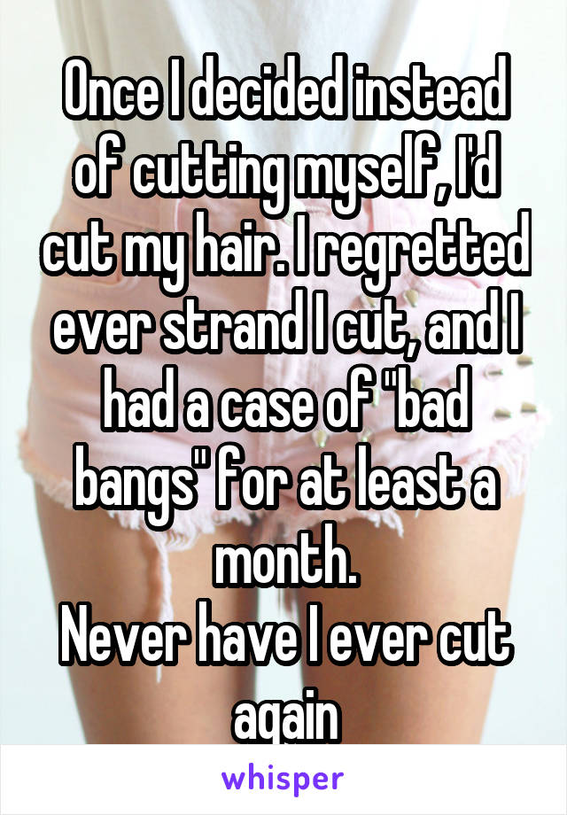 Once I decided instead of cutting myself, I'd cut my hair. I regretted ever strand I cut, and I had a case of "bad bangs" for at least a month.
Never have I ever cut again