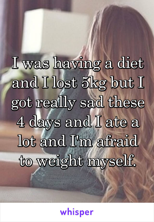 I was having a diet and I lost 5kg but I got really sad these 4 days and I ate a lot and I'm afraid to weight myself.