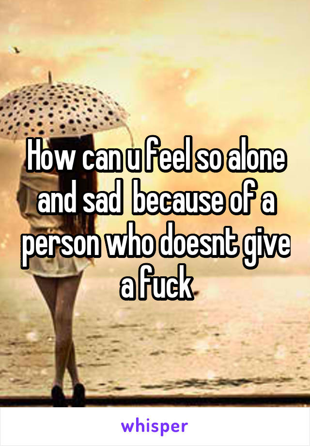 How can u feel so alone and sad  because of a person who doesnt give a fuck