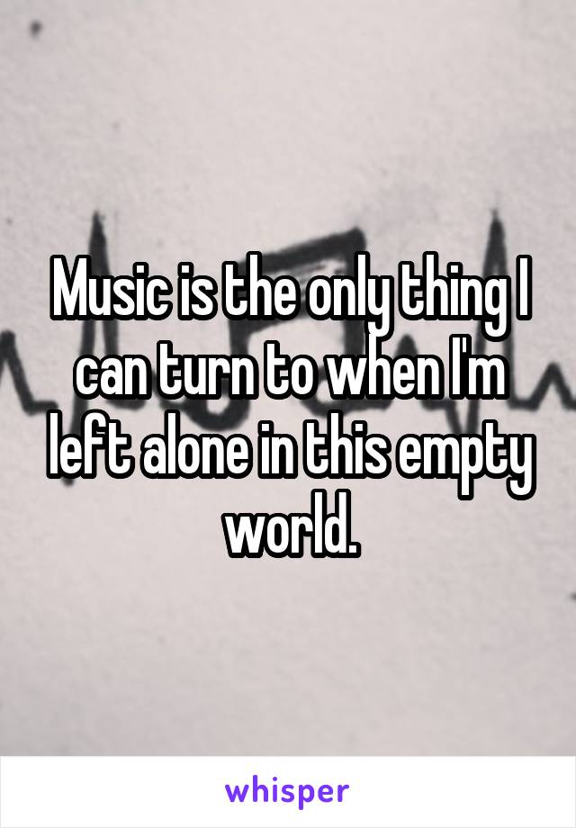 Music is the only thing I can turn to when I'm left alone in this empty world.