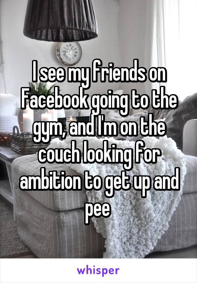 I see my friends on Facebook going to the gym, and I'm on the couch looking for ambition to get up and pee 