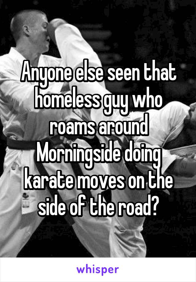 Anyone else seen that homeless guy who roams around Morningside doing karate moves on the side of the road?