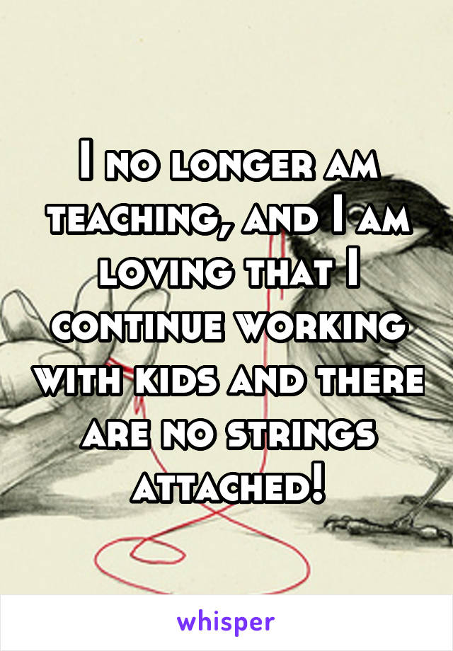 I no longer am teaching, and I am loving that I continue working with kids and there are no strings attached!