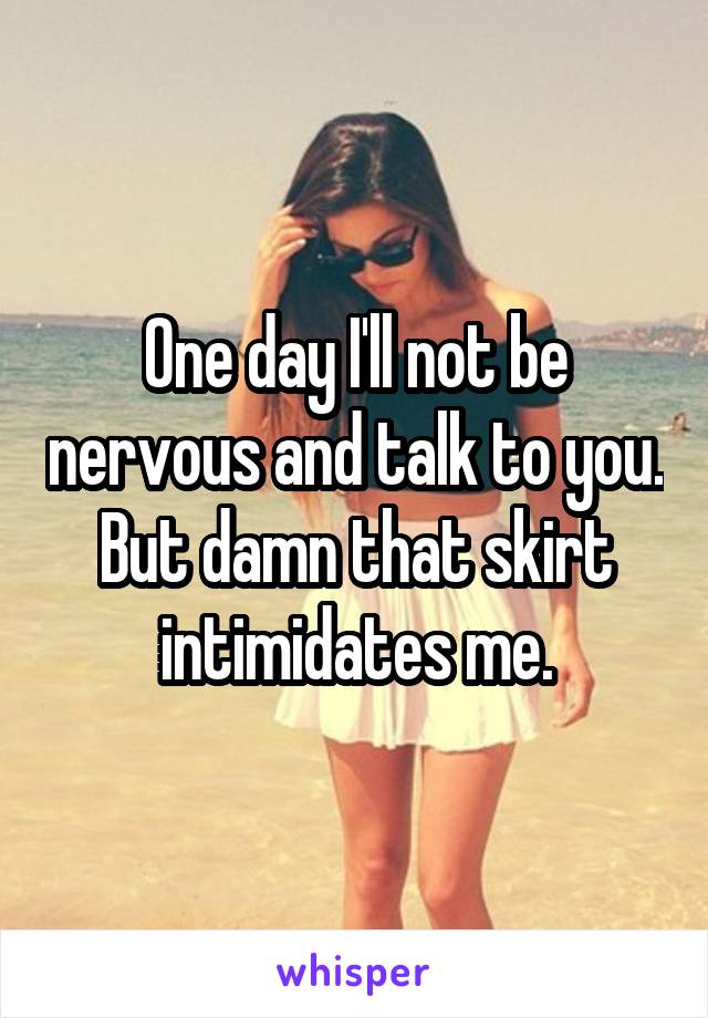 One day I'll not be nervous and talk to you. But damn that skirt intimidates me.