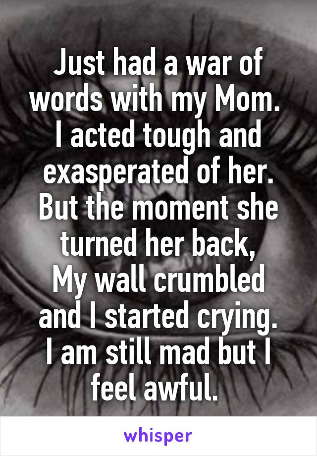 Just had a war of words with my Mom. 
I acted tough and exasperated of her.
But the moment she turned her back,
My wall crumbled and I started crying.
I am still mad but I feel awful. 