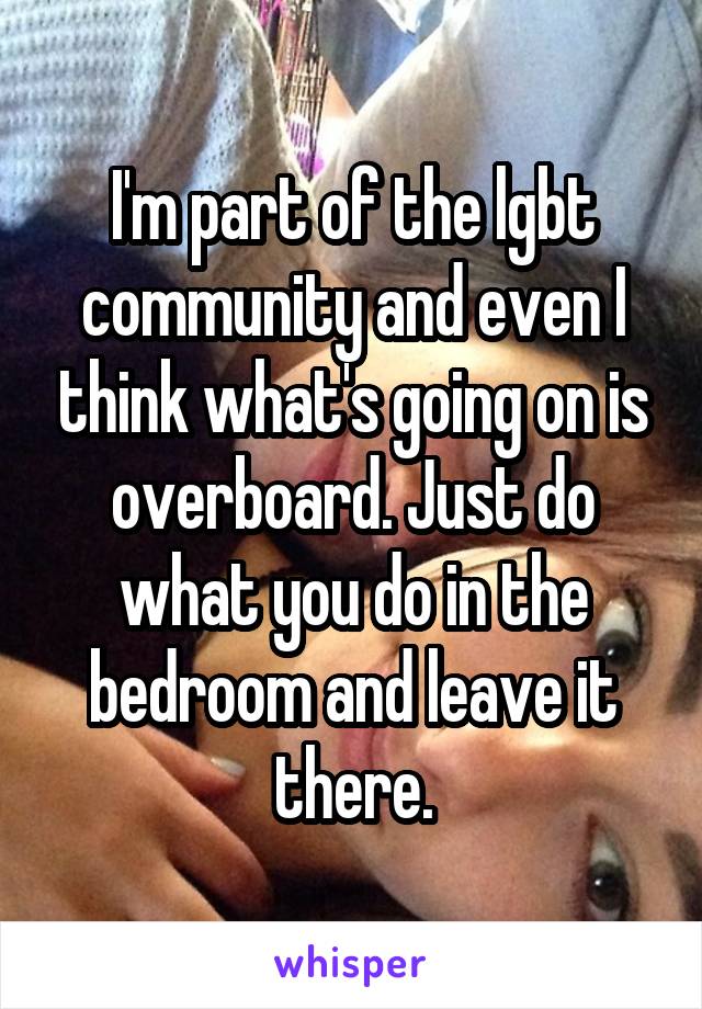 I'm part of the lgbt community and even I think what's going on is overboard. Just do what you do in the bedroom and leave it there.