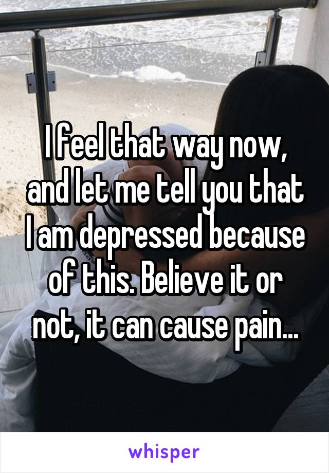 I feel that way now, and let me tell you that I am depressed because of this. Believe it or not, it can cause pain...