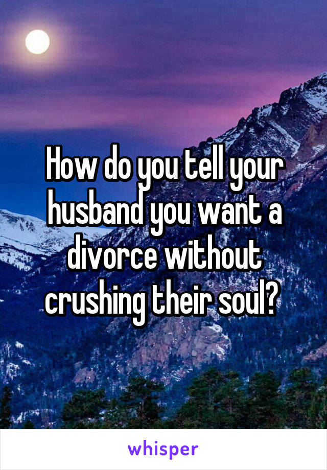 How do you tell your husband you want a divorce without crushing their soul? 