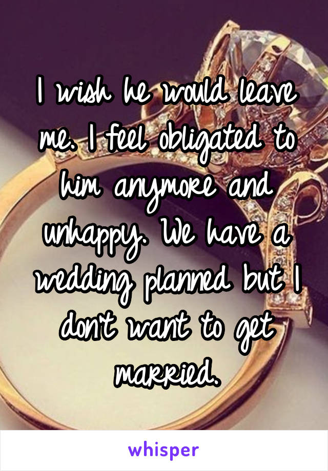 I wish he would leave me. I feel obligated to him anymore and unhappy. We have a wedding planned but I don't want to get married.