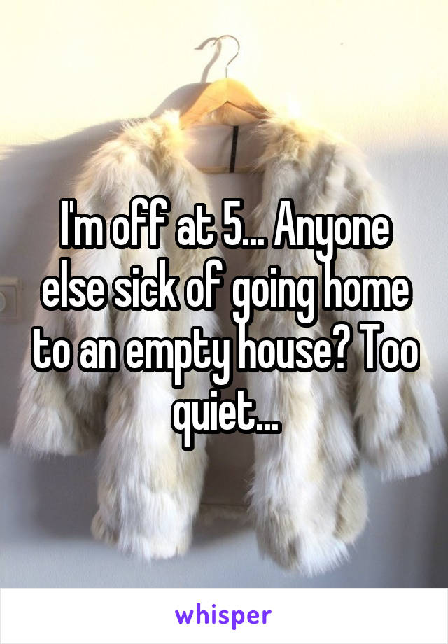 I'm off at 5... Anyone else sick of going home to an empty house? Too quiet...