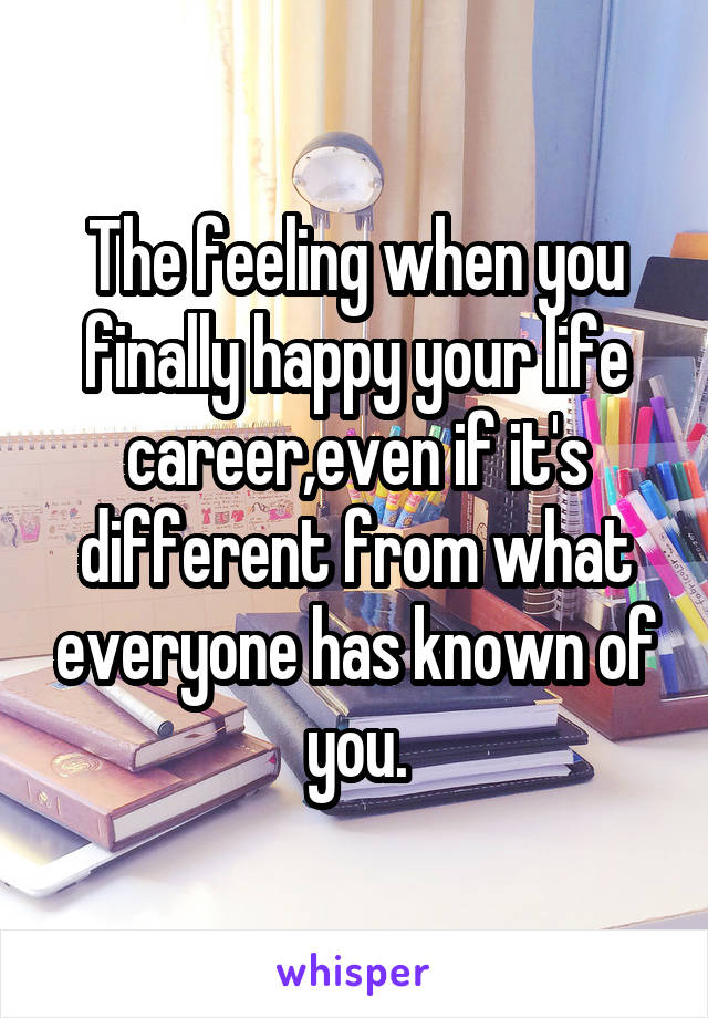 The feeling when you finally happy your life career,even if it's different from what everyone has known of you.