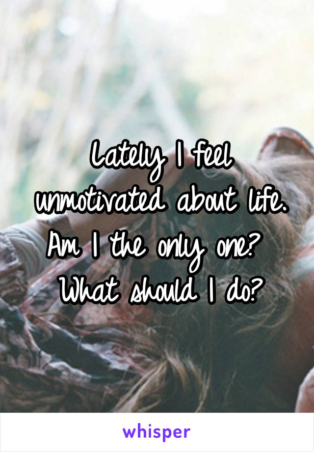 Lately I feel unmotivated about life.
Am I the only one? 
What should I do?