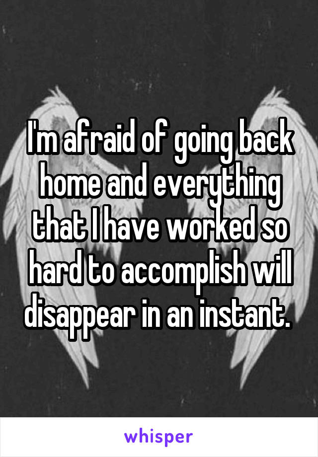 I'm afraid of going back home and everything that I have worked so hard to accomplish will disappear in an instant. 