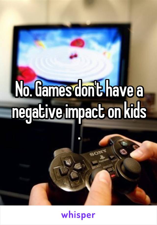 No. Games don't have a negative impact on kids .