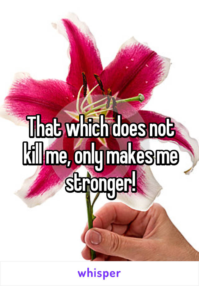 
That which does not kill me, only makes me stronger!