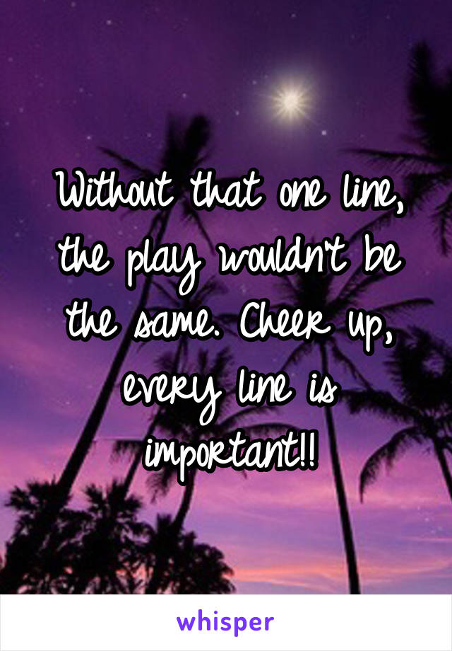 Without that one line, the play wouldn't be the same. Cheer up, every line is important!!