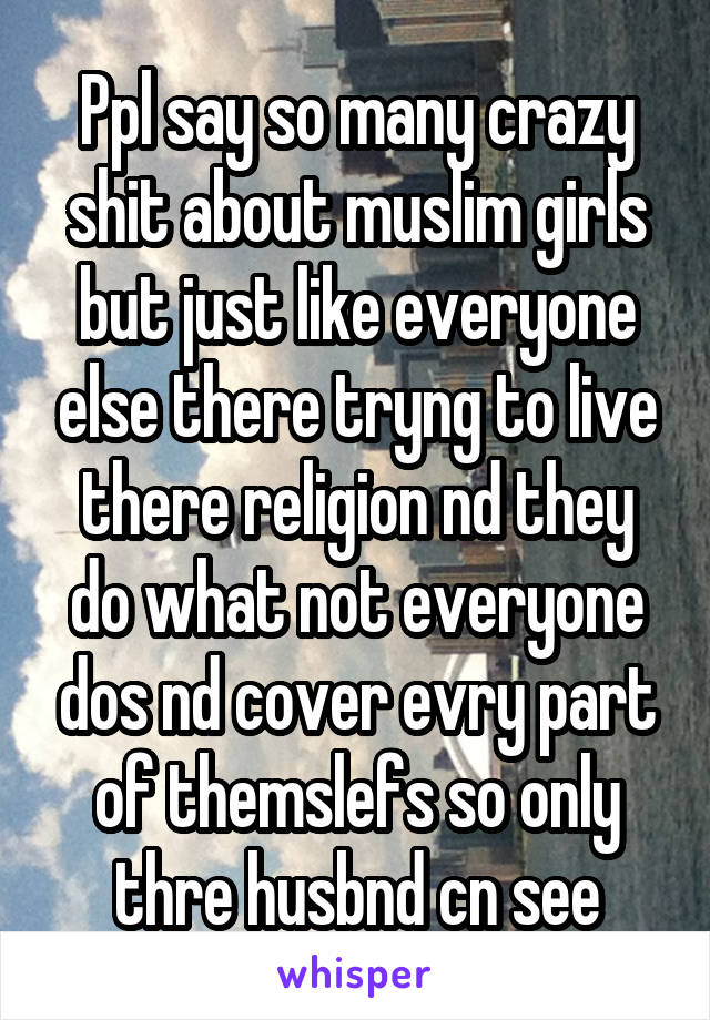 Ppl say so many crazy shit about muslim girls but just like everyone else there tryng to live there religion nd they do what not everyone dos nd cover evry part of themslefs so only thre husbnd cn see