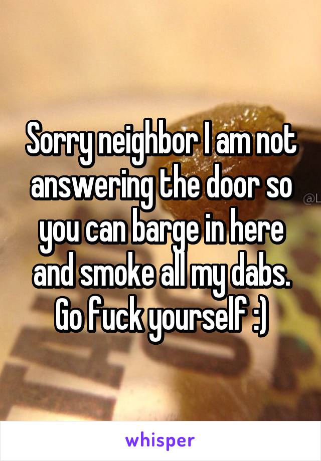 Sorry neighbor I am not answering the door so you can barge in here and smoke all my dabs. Go fuck yourself :)