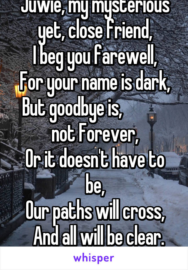 Juwie, my mysterious yet, close friend,
I beg you farewell,
For your name is dark, But goodbye is,              not Forever,
Or it doesn't have to be,
Our paths will cross,
  And all will be clear.
