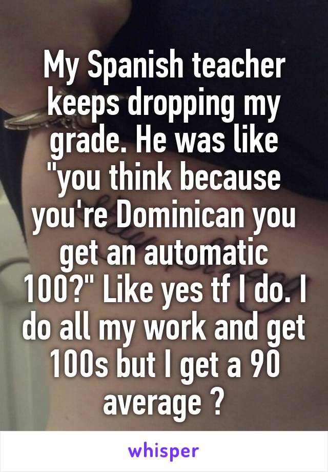 My Spanish teacher keeps dropping my grade. He was like "you think because you're Dominican you get an automatic 100?" Like yes tf I do. I do all my work and get 100s but I get a 90 average 🙄