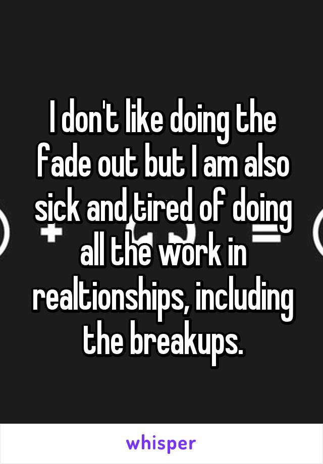 I don't like doing the fade out but I am also sick and tired of doing all the work in realtionships, including the breakups.