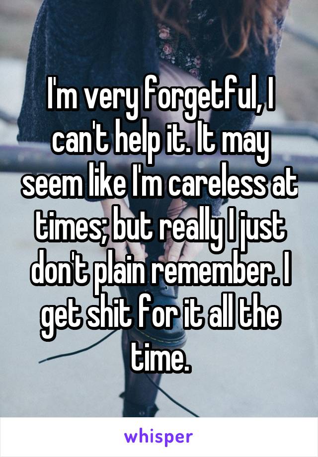 I'm very forgetful, I can't help it. It may seem like I'm careless at times; but really I just don't plain remember. I get shit for it all the time.