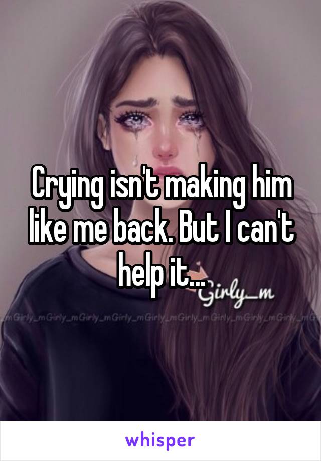 Crying isn't making him like me back. But I can't help it...