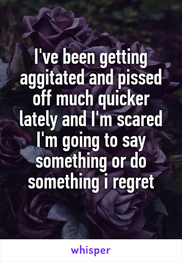 I've been getting aggitated and pissed off much quicker lately and I'm scared I'm going to say something or do something i regret
