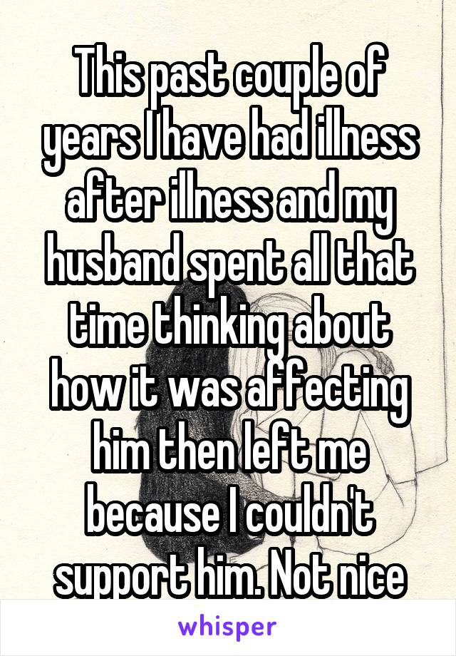 This past couple of years I have had illness after illness and my husband spent all that time thinking about how it was affecting him then left me because I couldn't support him. Not nice