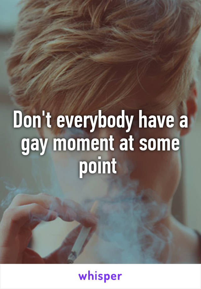 Don't everybody have a gay moment at some point 