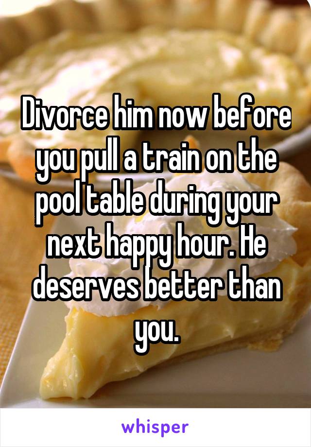 Divorce him now before you pull a train on the pool table during your next happy hour. He deserves better than you.