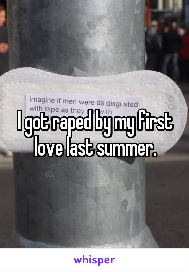 I got raped by my first love last summer.