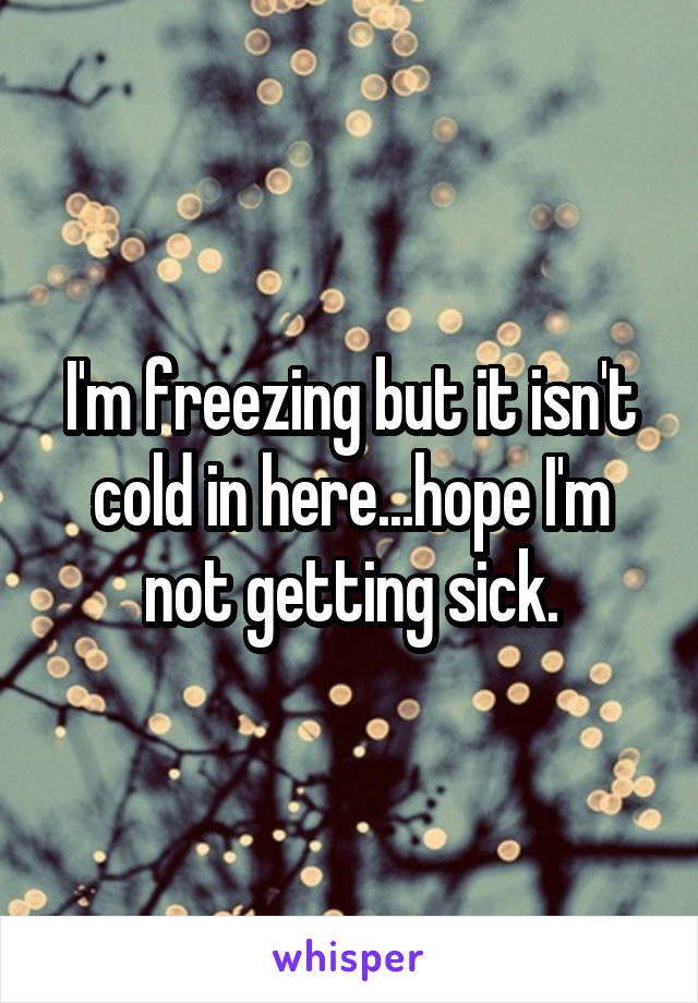 I'm freezing but it isn't cold in here...hope I'm not getting sick.