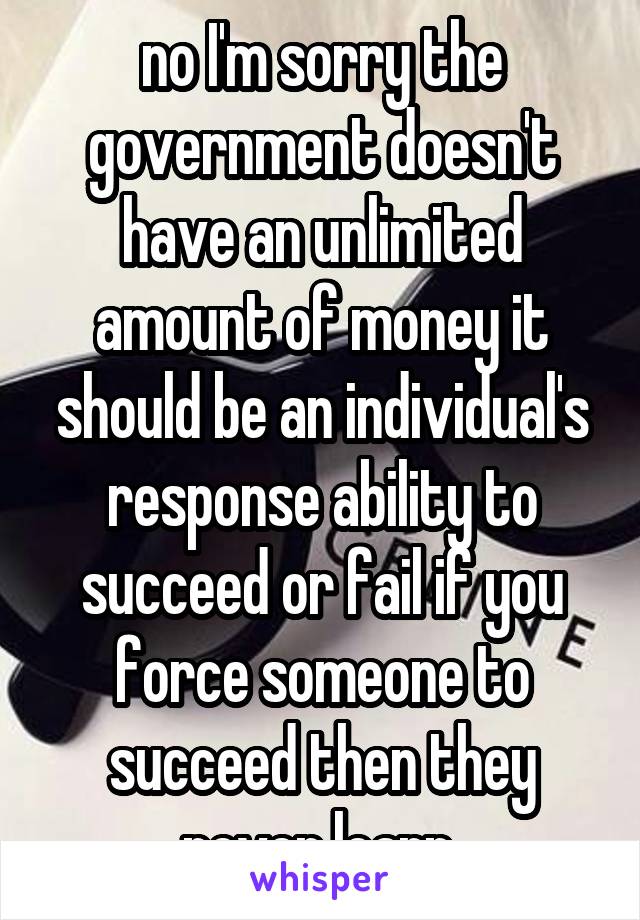 no I'm sorry the government doesn't have an unlimited amount of money it should be an individual's response ability to succeed or fail if you force someone to succeed then they never learn 