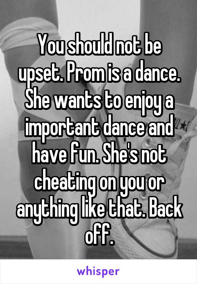 You should not be upset. Prom is a dance. She wants to enjoy a important dance and have fun. She's not cheating on you or anything like that. Back off.