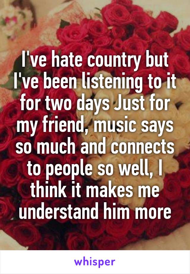 I've hate country but I've been listening to it for two days Just for my friend, music says so much and connects to people so well, I think it makes me understand him more