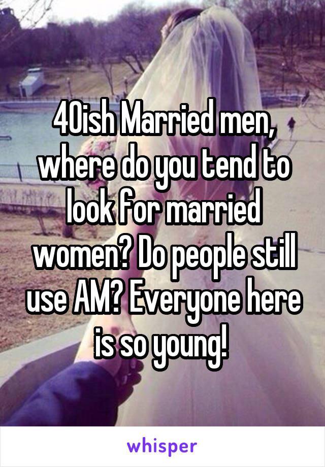 40ish Married men, where do you tend to look for married women? Do people still use AM? Everyone here is so young! 