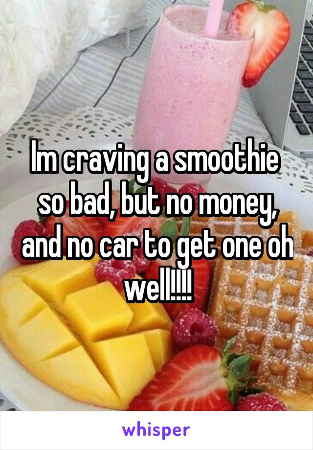 Im craving a smoothie  so bad, but no money, and no car to get one oh well!!!!