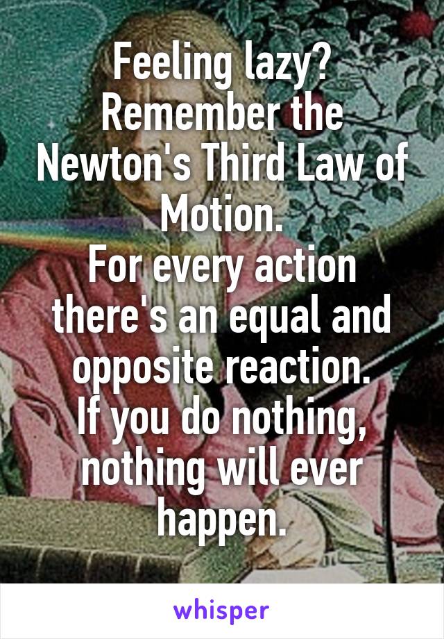 Feeling lazy?
Remember the Newton's Third Law of Motion.
For every action there's an equal and opposite reaction.
If you do nothing, nothing will ever happen.
